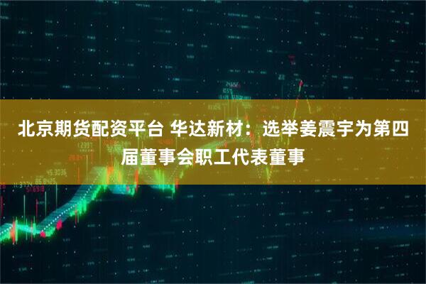 北京期货配资平台 华达新材：选举姜震宇为第四届董事会职工代表董事