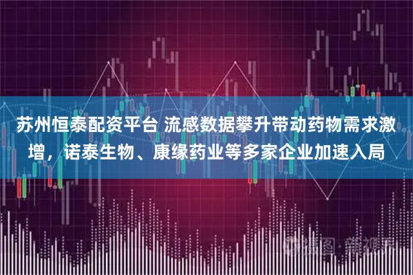 苏州恒泰配资平台 流感数据攀升带动药物需求激增，诺泰生物、康缘药业等多家企业加速入局
