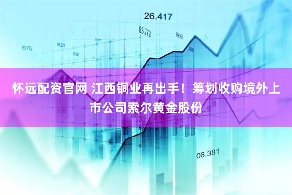 怀远配资官网 江西铜业再出手！筹划收购境外上市公司索尔黄金股份