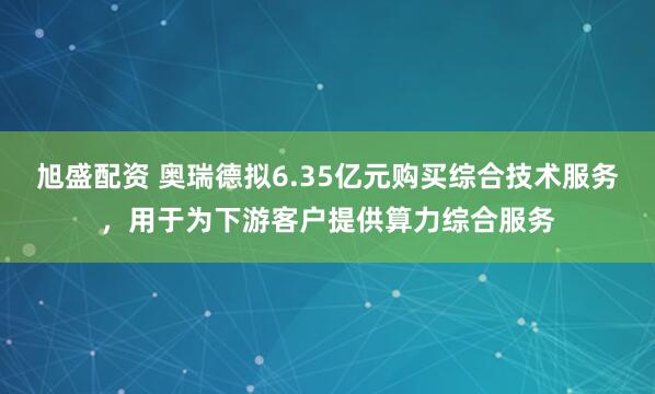 旭盛配资 奥瑞德拟6.35亿元购买综合技术服务，用于为下游客户提供算力综合服务