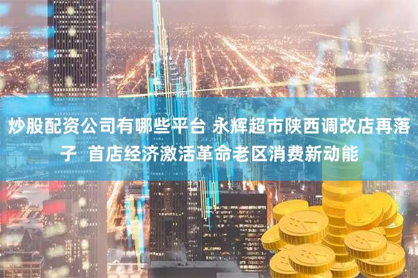 炒股配资公司有哪些平台 永辉超市陕西调改店再落子  首店经济激活革命老区消费新动能