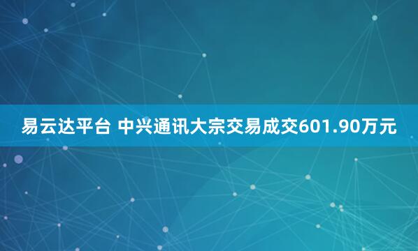 易云达平台 中兴通讯大宗交易成交601.90万元