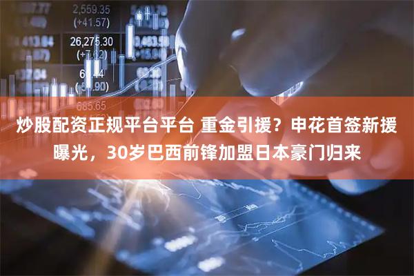 炒股配资正规平台平台 重金引援？申花首签新援曝光，30岁巴西前锋加盟日本豪门归来