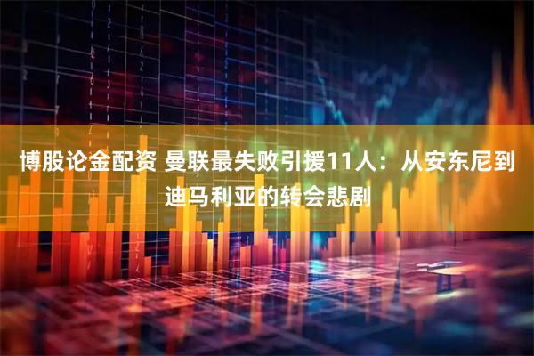 博股论金配资 曼联最失败引援11人：从安东尼到迪马利亚的转会悲剧