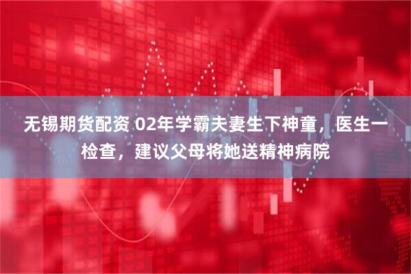 无锡期货配资 02年学霸夫妻生下神童，医生一检查，建议父母将她送精神病院