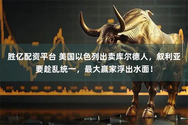 胜亿配资平台 美国以色列出卖库尔德人，叙利亚要趁乱统一，最大赢家浮出水面！