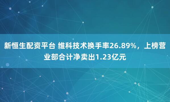 新恒生配资平台 维科技术换手率26.89%，上榜营业部合计净卖出1.23亿元