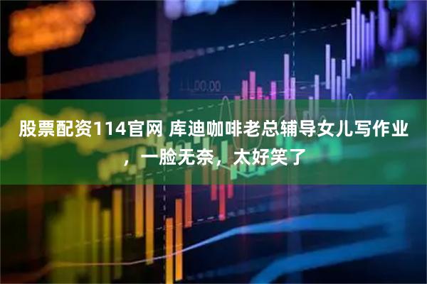 股票配资114官网 库迪咖啡老总辅导女儿写作业，一脸无奈，太好笑了